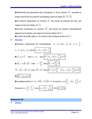 Chapitre 2 : Statique des fluides
Notions de mécanique des fluides. Cours et exercices corrigés.
Auteur : Riadh BEN HAMOUDA Page: 41
2) Déterminer les expressions de la résultante R et du moment GM associés au
torseur des forces de pression hydrostatique dans le repère ( )ZYXG ,,, .
3) En déduire l’expression du moment AM des forces de pression de l’eau, par
rapport à l’axe de rotation (A, Z ).
4) Donner l’expression du moment AM ' des forces de pression atmosphérique
agissant sur la plaque, par rapport à l’axe de rotation (A,Z ).
5) A partir de quelle valeur h0 du niveau d’eau la plaque pivote ( 0〈θ ) ?
22 REPONSE
1) Principe fondamental de l’hydrostatique : ( )GG YYPP −=− 00 .ϖ or
2
0
b
hY −= ;
0=GY et atmPP =0 Donc ⎟
⎠
⎞
⎜
⎝
⎛
−+=
2
.
b
hPP atmG ϖ
2) XSPR G ..= avec baS .= donc Xba
b
hPR atm ...
2
. ⎥
⎦
⎤
⎢
⎣
⎡
⎟
⎠
⎞
⎜
⎝
⎛
−+= ϖ
3) ( )ZzGIMG .,.ϖ= avec
12
. 3
ba
I = donc Z
ab
MG .
12
.
3
ϖ=
RAGMM GA ∧+= avec YdAG .= donc Zba
b
hPd
ba
M atmA ...
2
..
12
.
.
3
⎥
⎦
⎤
⎢
⎣
⎡
⎟⎟
⎠
⎞
⎜⎜
⎝
⎛
⎟
⎠
⎞
⎜
⎝
⎛
−+−= ϖϖ
4) ZdbaPM atmA ....' =
5) La plaque pivote ( 0<θ ) si ( ) 0.' <+ ZMM AA ou encore 0
2
.
12
...
2
<⎥
⎦
⎤
⎢
⎣
⎡
⎟
⎠
⎞
⎜
⎝
⎛
−−
b
hd
b
baϖ
Equivaut à ⎟⎟
⎠
⎞
⎜⎜
⎝
⎛
+>
d
bb
h
2
2
donc ⎟
⎠
⎞
⎜
⎝
⎛
+=
d
b
bh
.122
1
.0 A.N. mh 5,40 =
EExxeerrcciiccee NN°°1166::
11 ENONCE
 