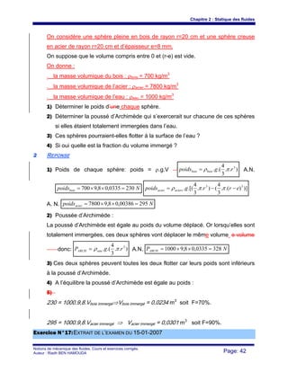 Chapitre 2 : Statique des fluides
Notions de mécanique des fluides. Cours et exercices corrigés.
Auteur : Riadh BEN HAMOUDA Page: 42
On considère une sphère pleine en bois de rayon r=20 cm et une sphère creuse
en acier de rayon r=20 cm et d’épaisseur e=8 mm.
On suppose que le volume compris entre 0 et (r-e) est vide.
On donne :
- la masse volumique du bois : ρbois = 700 kg/m3
- la masse volumique de l’acier : ρacier = 7800 kg/m3
- la masse volumique de l’eau : ρeau = 1000 kg/m3
1) Déterminer le poids d’une chaque sphère.
2) Déterminer la poussé d’Archimède qui s’exercerait sur chacune de ces sphères
si elles étaient totalement immergées dans l’eau.
3) Ces sphères pourraient-elles flotter à la surface de l’eau ?
4) Si oui quelle est la fraction du volume immergé ?
22 REPONSE
1) Poids de chaque sphère: poids = ρ.g.V )..
3
4
.(. 3
rgpoids boisbois πρ= A.N.
Npoidsbois 2300335,08,9700 =××= )]).(.
3
4
()..
3
4
.[(. 33
errgpoids aciersacier −−= ππρ
A. N. Npoidsacier 29500386,08,97800 =××=
2) Poussée d’Archimède :
La poussé d’Archimède est égale au poids du volume déplacé. Or lorsqu’elles sont
totalement immergées, ces deux sphères vont déplacer le même volume e volume
donc: )..
3
4
.(. 3
rgP eauARCH πρ= A.N. NPARCH 3280335,08,91000 =××=
3) Ces deux sphères peuvent toutes les deux flotter car leurs poids sont inférieurs
à la poussé d’Archimède.
4) A l’équilibre la poussé d’Archimède est égale au poids :
5)
230 = 1000.9,8.Vbois immergé⇒Vbois immergé = 0,0234 m3
soit F=70%.
295 = 1000.9,8.Vacier immergé ⇒ Vacier immergé = 0,0301 m3
soit F=90%.
EExxeerrcciiccee NN°°1177::EEXXTTRRAAIITT DDEE LL’’EEXXAAMMEENN DDUU 1155--0011--22000077
 