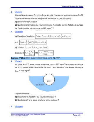 Chapitre 2 : Statique des fluides
Notions de mécanique des fluides. Cours et exercices corrigés.
Auteur : Riadh BEN HAMOUDA Page: 43
11 ENONCE
Une sphère de rayon R=10 cm flotte à moitié (fraction du volume immergé F1=50
%) à la surface de l’eau de mer (masse volumique ρmer=1025 kg/m3
).
1) Déterminer son poids P.
2) Quelle sera la fraction du volume immergé F2 si cette sphère flottait à la surface
de l’huile (masse volumique ρhuile=800 kg/m3
) ?
22 REPONSE
1) Equation d’équilibre : gRFgVFPPoids mermerARCH ...
3
4
.... 3
11 ρπρ ===
A.N. NPoids 2181,9.1025.1,0
3
4
2
1 3
== π
2) PoidsgVFPPoids huileARCH =⇔= ...2 ρ
Équivaut à
huile
mer
F
ρ
ρ
2
1
2 = AN. %64
800
1025
2
1
2 ==F
EExxeerrcciiccee NN°°1188::EEXXTTRRAAIITT DDUU DDEEVVOOIIRR SSUURRVVEEIILLLLEE DDUU 1133--1122--22000077
11 ENONCE
La glace à -10°C a une masse volumique ρglace= 995 kg/m3
. Un iceberg sphérique
de 1000 tonnes flotte à la surface de l'eau. L'eau de mer a une masse volumique
ρeau = 1025 kg/m3
.
Travail demandé :
1) Déterminer la fraction F du volume immergée ?
2) Quelle sera F si la glace avait une forme cubique ?
22 REPONSE
Eau de mer
glace
 