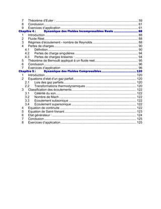 7 Théorème d’Euler : ............................................................................................. 59
8 Conclusion.......................................................................................................... 61
9 Exercices d’application ....................................................................................... 61
Chapitre 4 : Dynamique des Fluides Incompressibles Reels ............................ 88
1 Introduction......................................................................................................... 88
2 Fluide Réel.......................................................................................................... 88
3 Régimes d’écoulement - nombre de Reynolds ................................................... 88
4 Pertes de charges............................................................................................... 90
4.1 Définition...................................................................................................... 90
4.2 Pertes de charge singulières ....................................................................... 94
4.3 Pertes de charges linéaires : ....................................................................... 94
5 Théorème de Bernoulli appliqué à un fluide reel................................................. 95
6 Conclusion.......................................................................................................... 96
7 Exercices d’application ....................................................................................... 96
Chapitre 5 : Dynamique des Fluides Compressibles........................................120
1 Introduction....................................................................................................... 120
2 Equations d’etat d’un gaz parfait....................................................................... 120
2.1 Lois des gaz parfaits.................................................................................. 120
2.2 Transformations thermodynamiques ......................................................... 120
3 Classification des écoulements......................................................................... 122
3.1 Célérité du son........................................................................................... 122
3.2 Nombre de Mach ....................................................................................... 122
3.3 Ecoulement subsonique ............................................................................ 122
3.4 Ecoulement supersonique ......................................................................... 122
4 Equation de continuite ...................................................................................... 122
5 Equation de Saint-Venant................................................................................. 123
6 Etat générateur : ............................................................................................... 124
7 Conclusion........................................................................................................ 125
8 Exercices d’application ..................................................................................... 125
 