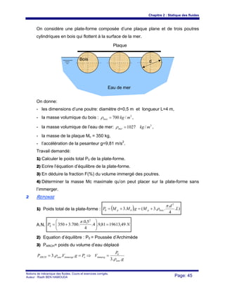Chapitre 2 : Statique des fluides
Notions de mécanique des fluides. Cours et exercices corrigés.
Auteur : Riadh BEN HAMOUDA Page: 45
On considère une plate-forme composée d’une plaque plane et de trois poutres
cylindriques en bois qui flottent à la surface de la mer.
On donne:
- les dimensions d’une poutre: diamètre d=0,5 m et longueur L=4 m,
- la masse volumique du bois : 3
/700 mkgbois =ρ ,
- la masse volumique de l’eau de mer: 3
/1027 mkgmer =ρ ,
- la masse de la plaque Mc = 350 kg,
- l’accélération de la pesanteur g=9,81 m/s2
.
Travail demandé:
1) Calculer le poids total P0 de la plate-forme.
2) Ecrire l’équation d’équilibre de la plate-forme.
3) En déduire la fraction F(%) du volume immergé des poutres.
4) Déterminer la masse Mc maximale qu’on peut placer sur la plate-forme sans
l’immerger.
22 REPONSE
1) Poids total de la plate-forme : ( ) ).
4
.
..3(..3
2
0 L
d
MgMMP boispbp
π
ρ+=+=
A.N. NP 49,1961381,9.4.
4
5,0.
.700.3350
2
0 =⎟⎟
⎠
⎞
⎜⎜
⎝
⎛
+=
π
2) Equation d’équilibre : P0 = Poussée d’Archimède
3) PARCH= poids du volume d’eau déplacé
g
P
VPgVP
eau
immergoimmergeeauARCH
..3
...3 0
ρ
ρ =⇒==
Eau de mer
Plaque
Bois d
 