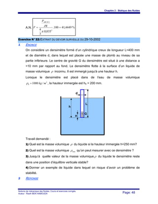 Chapitre 2 : Statique des fluides
Notions de mécanique des fluides. Cours et exercices corrigés.
Auteur : Riadh BEN HAMOUDA Page: 48
A.N. %4449,41100.
035,0.
3
4 3
2
==
π
ρg
P
F
ARCH
EExxeerrcciiccee NN°°2222::EEXXTTRRAAIITT DDUU DDEEVVOOIIRR SSUURRVVEEIILLLLEE DDUU 2299--1100--22000022
11 ENONCE
On considère un densimètre formé d’un cylindrique creux de longueur L=400 mm
et de diamètre d, dans lequel est placée une masse de plomb au niveau de sa
partie inférieure. Le centre de gravité G du densimètre est situé à une distance a
=10 mm par rapport au fond. Le densimètre flotte à la surface d’un liquide de
masse volumique ρ inconnu. Il est immergé jusqu'à une hauteur h.
Lorsque le densimètre est placé dans de l’eau de masse volumique
3
0 /1000 mkg=ρ , la hauteur immergée est h0 = 200 mm.
Travail demandé :
1) Quel est la masse volumique ρ du liquide si la hauteur immergée h=250 mm?
2) Quel est la masse volumique minρ qu’on peut mesurer avec ce densimètre ?
3) Jusqu’à quelle valeur de la masse volumique ρ du liquide le densimètre reste
dans une position d’équilibre verticale stable?
4) Donner un exemple de liquide dans lequel on risque d’avoir un problème de
stabilité.
22 REPONSE
h
L
d
G
a
 
