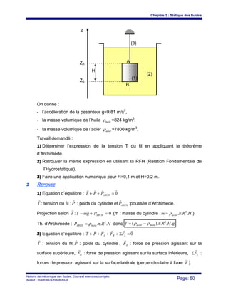 Chapitre 2 : Statique des fluides
Notions de mécanique des fluides. Cours et exercices corrigés.
Auteur : Riadh BEN HAMOUDA Page: 50
On donne :
- l’accélération de la pesanteur g=9,81 m/s2
,
- la masse volumique de l’huile huileρ =824 kg/m3
,
- la masse volumique de l’acier acierρ =7800 kg/m3
,
Travail demandé :
1) Déterminer l’expression de la tension T du fil en appliquant le théorème
d’Archimède.
2) Retrouver la même expression en utilisant la RFH (Relation Fondamentale de
l’Hydrostatique).
3) Faire une application numérique pour R=0,1 m et H=0,2 m.
22 REPONSE
1) Equation d’équilibre : 0
rrrr
=++ ARCHPPT
T
r
: tension du fil ; P
r
: poids du cylindre et ARCHP
r
:poussée d’Archimède.
Projection selon Z
r
: 0=+− ARCHPmgT (m : masse du cylindre : HRm acier ... 2
πρ= )
Th. d’Archimède : HRP huileARCH ... 2
πρ= donc gHRT huileacier ...).( 2
πρρ −=
2) Equation d’équilibre : 0
rrrrrr
=Σ++++ LBA FFFPT
T
r
: tension du fil, P
r
: poids du cylindre , AF
r
: force de pression agissant sur la
surface supérieure, BF
r
: force de pression agissant sur la surface inférieure, LF
r
Σ :
forces de pression agissant sur la surface latérale (perpendiculaire à l’axe Z
r
).
Z
ZA
ZB
H
A
B
(2)
(1)
(3)
 