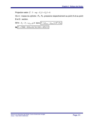 Chapitre 2 : Statique des fluides
Notions de mécanique des fluides. Cours et exercices corrigés.
Auteur : Riadh BEN HAMOUDA Page: 51
Projection selon Z
r
: 0.. =+−− SPSPmgT BA
Où m : masse du cylindre ; PA , PB :pressions respectivement au point A et au point
B et S : section.
RFH : HgPP huileAB ..ρ=− donc gHRT huileacier ...).( 2
πρρ −=
3) NT 5,42981,9.2,0.1,0.).8247800( 2
=−= π
 