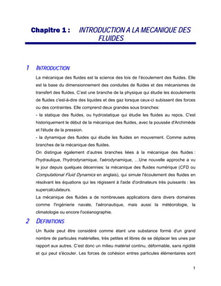 1
CChhaappiittrree 11 :: IINNTTRROODDUUCCTTIIOONN AA LLAA MMEECCAANNIIQQUUEE DDEESS
FFLLUUIIDDEESS
11 IINNTTRROODDUUCCTTIIOONN
La mécanique des fluides est la science des lois de I'écoulement des fluides. Elle
est la base du dimensionnement des conduites de fluides et des mécanismes de
transfert des fluides. C’est une branche de la physique qui étudie les écoulements
de fluides c'est-à-dire des liquides et des gaz lorsque ceux-ci subissent des forces
ou des contraintes. Elle comprend deux grandes sous branches:
- la statique des fluides, ou hydrostatique qui étudie les fluides au repos. C'est
historiquement le début de la mécanique des fluides, avec la poussée d'Archimède
et l'étude de la pression.
- la dynamique des fluides qui étudie les fluides en mouvement. Comme autres
branches de la mécanique des fluides.
On distingue également d’autres branches liées à la mécanique des fluides :
l'hydraulique, l'hydrodynamique, l'aérodynamique, …Une nouvelle approche a vu
le jour depuis quelques décennies: la mécanique des fluides numérique (CFD ou
Computational Fluid Dynamics en anglais), qui simule l'écoulement des fluides en
résolvant les équations qui les régissent à l'aide d'ordinateurs très puissants : les
supercalculateurs.
La mécanique des fluides a de nombreuses applications dans divers domaines
comme l'ingénierie navale, l'aéronautique, mais aussi la météorologie, la
climatologie ou encore l'océanographie.
22 DDEEFFIINNIITTIIOONNSS
Un fluide peut être considéré comme étant une substance formé d'un grand
nombre de particules matérielles, très petites et libres de se déplacer les unes par
rapport aux autres. C’est donc un milieu matériel continu, déformable, sans rigidité
et qui peut s'écouler. Les forces de cohésion entres particules élémentaires sont
 