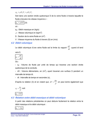 Chapitre 3 : Dynamique des fluides incompressibles parfaits
Notions de mécanique des fluides. Cours et exercices corrigés.
Auteur : Riadh BEN HAMOUDA Page: 55
2211 .... VSVSqm ρρ ==
Soit dans une section droite quelconque S de la veine fluide à travers laquelle le
fluide s’écoule à la vitesse moyenne v :
VSqm ..ρ= (3)
où :
qm : Débit massique en (kg/s)
ρ : Masse volumique en (kg/m3
)
S : Section de la veine fluide en (m2
)
V : Vitesse moyenne du fluide à travers (S) en (m/s)
4.2 Débit volumique
Le débit volumique d’une veine fluide est la limite du rapport
dt
dV
quand dt tend
vers 0.
dt
dV
qv =
Où :
- qv : Volume de fluide par unité de temps qui traverse une section droite
quelconque de la conduite.
- dV : Volume élémentaire, en (m3
), ayant traversé une surface S pendant un
intervalle de temps dt,
- dt : Intervalle de temps en secondes (s),
D’après la relation (3) et en notant que
ρ
dm
dV = on peut écrire également que
ρ
m
v
q
q = soit
VSqv .=
4.3 Relation entre débit massique et débit volumique
A partir des relations précédentes on peut déduire facilement la relation entre le
débit massique et le débit volumique :
vm qq .ρ=
 