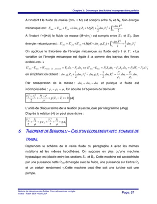 Chapitre 3 : Dynamique des fluides incompressibles parfaits
Notions de mécanique des fluides. Cours et exercices corrigés.
Auteur : Riadh BEN HAMOUDA Page: 57
A l’instant t le fluide de masse (dm1 + M) est compris entre S1 et S2. Son énergie
mécanique est : ∫+++=+=
2
1'
2
2
1111
2
.
.
2
1
)..(
S
S
cinpotmec
Vdm
VdmMgZZgdmEEE
A l’instant t’=(t+dt) le fluide de masse (M+dm2) est compris entre S’1 et S’2. Son
énergie mécanique est : 2
22
'
2
22 .
2
1
2
.
)..('''
2
1
Vdm
Vdm
ZgdmMgZEEE
S
S
cinpotmec +++=+= ∫
On applique le théorème de l’énergie mécanique au fluide entre t et t’ : « La
variation de l’énergie mécanique est égale à la somme des travaux des forces
extérieures. »
22112221112211 ......'..' dVPdVPdxSPdxSPEEdxFdxFWEE mecmecpressiondeForcesmecmec −=−=−⇔−==−
en simplifiant on obtient : 2
2
2
1
1
12
1111
2
2222 ....
2
1
...
2
1
.. dm
P
dm
P
VdmZgdmVdmZgdm
ρρ
−=−−+
Par conservation de la masse : dmdmdm == 21 et puisque le fluide est
incompressible : ρρρ == 21 , On aboutie à l’équation de Bernoulli :
0)(
2
12
12
2
1
2
2
=−+
−
+
−
ZZg
PPVV
ρ
(4)
L’unité de chaque terme de la relation (4) est le joule par kilogramme (J/kg)
D’après la relation (4) on peut alors écrire :
1
1
2
1
2
2
2
2
.
2
.
2
zg
PV
zg
PV
++=++
ρρ
66 TTHHEEOORREEMMEE DDEE BBEERRNNOOUULLLLII –– CCAASS DD’’UUNN EECCOOUULLEEMMEENNTT AAVVEECC EECCHHAANNGGEE DDEE
TTRRAAVVAAIILL
Reprenons le schéma de la veine fluide du paragraphe 4 avec les mêmes
notations et les mêmes hypothèses. On suppose en plus qu’une machine
hydraulique est placée entre les sections S1 et S2. Cette machine est caractérisée
par une puissance nette Pnet échangée avec le fluide, une puissance sur l’arbre Pa
et un certain rendement η.Cette machine peut être soit une turbine soit une
pompe.
 