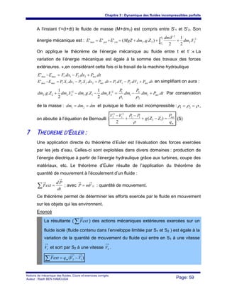 Chapitre 3 : Dynamique des fluides incompressibles parfaits
Notions de mécanique des fluides. Cours et exercices corrigés.
Auteur : Riadh BEN HAMOUDA Page: 59
A l’instant t’=(t+dt) le fluide de masse (M+dm2) est compris entre S’1 et S’2. Son
énergie mécanique est : 2
22
'
2
22 .
2
1
2
.
)..('''
2
1
Vdm
Vdm
ZgdmMgZEEE
S
S
cinpotmec +++=+= ∫
On applique le théorème de l’énergie mécanique au fluide entre t et t’ :« La
variation de l’énergie mécanique est égale à la somme des travaux des forces
extérieures. »,en considérant cette fois ci le travail de la machine hydraulique
dtPdxFdxFEE netmecmec ...' 2211 +−=−
dtPdVPdVPdtPdxSPdxSPEE netnetmecmec ........' 2211.222111 +−=+−=− en simplifiant on aura :
dtPdm
P
dm
P
VdmZgdmVdmZgdm net .....
2
1
...
2
1
.. 2
2
2
1
1
12
1111
2
2222 +−=−−+
ρρ
Par conservation
de la masse : dmdmdm == 21 et puisque le fluide est incompressible : ρρρ == 21 ,
on aboutie à l’équation de Bernoulli :
m
net
q
P
ZZg
PPVV
=−+
−
+
−
)(
2
12
12
2
1
2
2
ρ
(5)
77 TTHHEEOORREEMMEE DD’’EEUULLEERR ::
Une application directe du théorème d’Euler est l’évaluation des forces exercées
par les jets d’eau. Celles-ci sont exploitées dans divers domaines : production de
l’énergie électrique à partir de l’énergie hydraulique grâce aux turbines, coupe des
matériaux, etc. Le théorème d’Euler résulte de l’application du théorème de
quantité de mouvement à l’écoulement d’un fluide :
∑ =
dt
Pd
extF ; avec GVmP = : quantité de mouvement.
Ce théorème permet de déterminer les efforts exercés par le fluide en mouvement
sur les objets qui les environnent.
Enoncé
La résultante ( ∑ extF ) des actions mécaniques extérieures exercées sur un
fluide isolé (fluide contenu dans l’enveloppe limitée par S1 et S2 ) est égale à la
variation de la quantité de mouvement du fluide qui entre en S1 à une vitesse
1V et sort par S2 à une vitesse 2V .
)( 12 VVqextF m −=∑
 