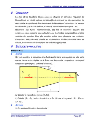 Chapitre 3 : Dynamique des fluides incompressibles parfaits
Notions de mécanique des fluides. Cours et exercices corrigés.
Auteur : Riadh BEN HAMOUDA Page: 61
88 CCOONNCCLLUUSSIIOONN
Les lois et les équations établies dans ce chapitre en particulier l’équation de
Bernoulli ont un intérêt pratique considérable du moment ou elles permettent de
comprendre le principe de fonctionnement de beaucoup d’instruments de mesure
de débits tels que le tube de Pitot, le tube de Venturi et le diaphragme…etc.
Réservées aux fluides incompressibles, ces lois et équations peuvent être
employées dans certains cas particulier pour les fluides compressibles à faible
variation de pression. Une telle variation existe dans plusieurs cas pratiques.
Cependant, lorsqu’on veut prendre en considération la compressibilité dans les
calculs, il est nécessaire d’employer les formules appropriées.
99 EEXXEERRCCIICCEESS DD’’AAPPPPLLIICCAATTIIOONN
EExxeerrcciiccee NN°°11::
11 ENONCE
On veut accélérer la circulation d’un fluide parfait dans une conduite de telle sorte
que sa vitesse soit multipliée par 4. Pour cela, la conduite comporte un convergent
caractérisé par l’angle α (schéma ci-dessus).
1) Calculer le rapport des rayons (R1/R2).
2) Calculer ( R1 - R2 ) en fonction de L et α. En déduire la longueur L. (R1 = 50 mm,
α = 15°).
22 REPONSE
1) On applique l’équation de continuité :
α
1V 2V
l
R2
R1
 