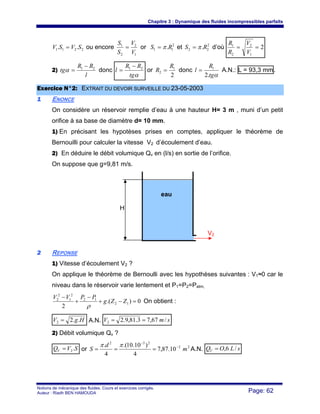 Chapitre 3 : Dynamique des fluides incompressibles parfaits
Notions de mécanique des fluides. Cours et exercices corrigés.
Auteur : Riadh BEN HAMOUDA Page: 62
2211 .. SVSV = ou encore
1
2
2
1
V
V
S
S
= or 2
11 .RS π= et 2
22 .RS π= d’où 2
1
2
2
1
==
V
V
R
R
2)
l
RR
tg 21 −
=α donc
αtg
RR
l 21 −
= or
2
1
2
R
R = donc
αtg
R
l
.2
1
= A.N.: L = 93,3 mm.
EExxeerrcciiccee NN°°22:: EEXXTTRRAAIITT DDUU DDEEVVOOIIRR SSUURRVVEEIILLLLEE DDUU 2233--0055--22000033
11 ENONCE
On considère un réservoir remplie d’eau à une hauteur H= 3 m , muni d’un petit
orifice à sa base de diamètre d= 10 mm.
1) En précisant les hypotèses prises en comptes, appliquer le théorème de
Bernouilli pour calculer la vitesse V2 d’écoulement d’eau.
2) En déduire le débit volumique Qv en (l/s) en sortie de l’orifice.
On suppose que g=9,81 m/s.
22 REPONSE
1) Vitesse d’écoulement V2 ?
On applique le théorème de Bernoulli avec les hypothèses suivantes : V1≈0 car le
niveau dans le réservoir varie lentement et P1=P2=Patm,
0).(
2
12
12
2
1
2
2
=−+
−
+
−
ZZg
PPVV
ρ
On obtient :
HgV ..22 = A.N. smV /67,73.81,9.22 ==
2) Débit volumique Qv ?
SVQV .2= or 22
232
10.87,7
4
)10.10.(
4
.
m
d
S −
−
===
ππ
A.N. sLOQV /6,=
H
V2
eau
 