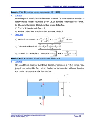 Chapitre 3 : Dynamique des fluides incompressibles parfaits
Notions de mécanique des fluides. Cours et exercices corrigés.
Auteur : Riadh BEN HAMOUDA Page: 63
EExxeerrcciiccee NN°°33:: EEXXTTRRAAIITT DDUU DDEEVVOOIIRR SSUURRVVEEIILLLLEE DDUU 1111--1111--22000033
11 ENONCE
Un fluide parfait incompressible s’écoule d’un orifice circulaire situé sur le coté d’un
réservoir avec un débit volumique qv=0,4 L/s. Le diamètre de l’orifice est d=10 mm.
1) Déterminer la vitesse d’écoulement au niveau de l’orifice.
2) Enoncer le théorème de Bernoulli.
3) A quelle distance de la surface libre se trouve l’orifice ?
22 REPONSE
1) Vitesse d’écoulement : 2
.
.4
d
q
S
q
V vv
π
== A.N. smV /1,5
01,0.
10.4,0.4
2
3
==
−
π
2) Théorème de Bernoulli :
ϖϖ
2
2
2
21
1
2
1
.2.2
P
Z
g
VP
Z
g
V
++=++
3) On a Z1-Z2=h ; P1=P2=Patm ; V1=0 donc
g
V
h
.2
2
2
= A.N. mh 32,1
81,9.2
1,5 2
==
EExxeerrcciiccee NN°°44:: EEXXTTRRAAIITT DDUU DDEEVVOOIIRR SSUURRVVEEIILLLLEE DDUU 2233--0055--22000055
11 ENONCE
On considère un réservoir cylindrique de diamètre intérieur D = 2 m rempli d’eau
jusqu’à une hauteur H = 3 m. Le fond du réservoir est muni d’un orifice de diamètre
d = 10 mm permettant de faire évacuer l’eau.
Z
r
1V
r
Z1
Z2
H
2V
r
∅D
∅d
 