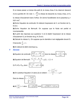 Chapitre 3 : Dynamique des fluides incompressibles parfaits
Notions de mécanique des fluides. Cours et exercices corrigés.
Auteur : Riadh BEN HAMOUDA Page: 64
Si on laisse passer un temps très petit dt, le niveau d’eau H du réservoir descend
d’une quantité dH. On note
dt
dH
V =1 la vitesse de descente du niveau d’eau, et V2
la vitesse d’écoulement dans l’orifice. On donne l’accélération de la pesanteur g =
9,81 m/s2
.
1) Ecrire l’équation de continuité. En déduire l’expression de V1 en fonction de V2,
D et d.
2) Ecrire l’équation de Bernoulli. On suppose que le fluide est parfait et
incompressible.
3) A partir des réponses aux questions 1) et 2) établir l’expression de la vitesse
d’écoulement V2 en fonction de g, H, D et d.
4) Calculer la vitesse V2. On suppose que le diamètre d est négligeable devant D.
C'est-à-dire 1<<
D
d
.
5) En déduire le débit volumique qV.
22 REPONSE
1) Equation de continuité : 2
2
1
2
.
4
.
.
4
.
V
d
V
D ππ
= donc la vitesse 2
2
1 .V
D
d
V ⎟
⎠
⎞
⎜
⎝
⎛
= (1)
2) Equation de Bernoulli : ( ) 0.
2
12
12
2
1
2
2
=−+
−
+
−
ZZg
PPVV
ρ
Or P1=P2= Patm donc : 0.
2
2
1
2
2
=−
−
Hg
VV
(2)
3) On substitue l’équation (1) dans (2) on obtient : Hg
V
D
d
V
.
2
. 2
2
4
2
2
=
⎟
⎠
⎞
⎜
⎝
⎛
−
Donc la vitesse : 42
1
..2
⎟
⎠
⎞
⎜
⎝
⎛
−
=
D
d
Hg
V
4) Si 1<<⎟
⎠
⎞
⎜
⎝
⎛
D
d
alors HgV ..22 = A.N. smV /67,73.81,9.22 ==
 