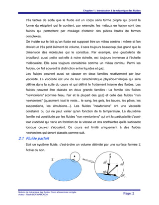 Chapitre 1 : Introduction à la mécanique des fluides
Notions de mécanique des fluides. Cours et exercices corrigés.
Auteur : Riadh BEN HAMOUDA Page: 2
très faibles de sorte que le fluide est un corps sans forme propre qui prend la
forme du récipient qui le contient, par exemple: les métaux en fusion sont des
fluides qui permettent par moulage d'obtenir des pièces brutes de formes
complexes.
On insiste sur le fait qu’un fluide est supposé être un milieu continu : même si l'on
choisit un très petit élément de volume, il sera toujours beaucoup plus grand que la
dimension des molécules qui le constitue. Par exemple, une gouttelette de
brouillard, aussi petite soit-elle à notre échelle, est toujours immense à l'échelle
moléculaire. Elle sera toujours considérée comme un milieu continu. Parmi les
fluides, on fait souvent la distinction entre liquides et gaz.
Les fluides peuvent aussi se classer en deux familles relativement par leur
viscosité. La viscosité est une de leur caractéristique physico-chimique qui sera
définie dans la suite du cours et qui définit le frottement interne des fluides. Les
fluides peuvent être classés en deux grande familles : La famille des fluides
"newtoniens" (comme l'eau, l'air et la plupart des gaz) et celle des fluides "non
newtoniens" (quasiment tout le reste... le sang, les gels, les boues, les pâtes, les
suspensions, les émulsions...). Les fluides "newtoniens" ont une viscosité
constante ou qui ne peut varier qu'en fonction de la température. La deuxième
famille est constituée par les fluides "non newtoniens" qui ont la particularité d'avoir
leur viscosité qui varie en fonction de la vitesse et des contraintes qu'ils subissent
lorsque ceux-ci s'écoulent. Ce cours est limité uniquement à des fluides
newtoniens qui seront classés comme suit.
2.1 Fluide parfait
Soit un système fluide, c'est-à-dire un volume délimité par une surface fermée Σ
fictive ou non.
n
r
Fd
r
NFd
r
TFd
rdS
Σ
 