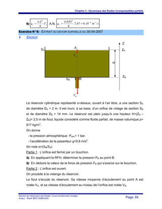 Chapitre 3 : Dynamique des fluides incompressibles parfaits
Notions de mécanique des fluides. Cours et exercices corrigés.
Auteur : Riadh BEN HAMOUDA Page: 65
5) 2
2
.
4
.
V
d
qv
π
= A.N. smqV /10.667,7.
4
01,0. 34
2
−
==
π
EExxeerrcciiccee NN°°55:: EEXXTTRRAAIITT DDUU DDEEVVOOIIRR SSUURRVVEEIILLLLEE DDUU 3300--0044--22000077
11 ENONCE
Le réservoir cylindrique représenté ci-dessus, ouvert à l’air libre, a une section SA
de diamètre DA = 2 m. Il est muni, à sa base, d’un orifice de vidage de section SB
et de diamètre DB = 14 mm. Le réservoir est plein jusqu’à une hauteur H=(ZA –
ZB)= 2,5 m de fioul, liquide considéré comme fluide parfait, de masse volumique ρ=
817 kg/m3
.
On donne
- la pression atmosphérique Patm= 1 bar.
- l’accélération de la pesanteur g=9,8 m/s2
.
On note α=(SB/SA)
Partie 1 : L’orifice est fermé par un bouchon.
1) En appliquant la RFH, déterminer la pression PB au point B.
2) En déduire la valeur de la force de pression FB qui s’exerce sur le bouchon.
Partie 2 : L’orifice est ouvert.
On procède à la vidange du réservoir.
Le fioul s’écoule du réservoir. Sa vitesse moyenne d’écoulement au point A est
notée VA, et sa vitesse d’écoulement au niveau de l’orifice est notée VB.
SA
SB
A
B
AV
r
BV
r
Z
ZB
ZA
H
 