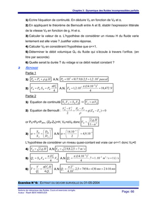 Chapitre 3 : Dynamique des fluides incompressibles parfaits
Notions de mécanique des fluides. Cours et exercices corrigés.
Auteur : Riadh BEN HAMOUDA Page: 66
1) Ecrire l’équation de continuité. En déduire VA en fonction de VB et α.
2) En appliquant le théorème de Bernoulli entre A et B, établir l’expression littérale
de la vitesse VB en fonction de g, H et α.
3) Calculer la valeur de α. L’hypothèse de considérer un niveau H du fluide varie
lentement est elle vraie ? Justifier votre réponse.
4) Calculer VB en considérant l’hypothèse que α<<1.
5) Déterminer le débit volumique QV du fluide qui s’écoule à travers l’orifice. (en
litre par seconde)
6) Quelle serait la durée T du vidage si ce débit restait constant ?
22 REPONSE
Partie 1
1) HgPP AB ..ρ+= A.N. pascalPB
55
10.2,15,2.8,9.81710 =+=
2)
4
..
2
B
BBBB
D
PSPF
π
== A.N. NFB 472,18
4
)10.14.(
.10.2,1
23
5
==
−
π
Partie 2
1) Equation de continuité BBAA VSVS .. = BA VV .α=
2) Equation de Bernoulli : 0)(
2
22
=−+
−
+
−
AB
ABAB
ZZg
PPVV
ρ
or PA=PB=Patm, (ZB-ZA)=H, VA=αVB donc 2
1
..2
α−
=
Hg
VB
3)
2
⎟⎟
⎠
⎞
⎜⎜
⎝
⎛
==
A
B
A
B
D
D
S
S
α A.N
5
23
10.9,4
2
10.14 −
−
=⎟⎟
⎠
⎞
⎜⎜
⎝
⎛
=α
L’hypothèse de considérer un niveau quasi-contant est vraie car α<<1 donc VA≈0
4) HgVB ..2= A.N smVB /75,2.8,9.2 ==
5) B
B
BBv V
D
VSQ .
4
.
.
2
π
== A.N sLsmQv /1/10.17.
4
)10.14.( 33
23
=== −
−
π
6)
v
A
v Q
HD
Q
V
T
.4
.2
π
== A.N mnhmnsQv 10213078545,2.
10.4
2.
3
2
====
π
EExxeerrcciiccee NN°°66:: EEXXTTRRAAIITT DDUU DDEEVVOOIIRR SSUURRVVEEIILLLLEE DDUU 3311--0055--22000044
 