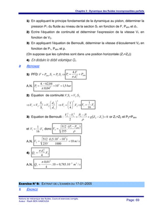 Chapitre 3 : Dynamique des fluides incompressibles parfaits
Notions de mécanique des fluides. Cours et exercices corrigés.
Auteur : Riadh BEN HAMOUDA Page: 69
1) En appliquant le principe fondamental de la dynamique au piston, déterminer la
pression P1 du fluide au niveau de la section S1 en fonction de F, Patm et d1.
2) Ecrire l’équation de continuité et déterminer l’expression de la vitesse V1 en
fonction de V2.
3) En appliquant l’équation de Bernoulli, déterminer la vitesse d’écoulement V2 en
fonction de P1, Patm et ρ.
(On suppose que les cylindres sont dans une position horizontale (Z1=Z2))
4) En déduire le débit volumique Qv.
22 REPONSE
1) PFD: 111 .. SPSPF atm =+ ⇒ atmP
d
F
P += 2
1
1
.
.4
π
A.N. barP 5,110
04,0.
84,62.4 5
21 =+
−
=
π
2) Equation de continuité: 2211 .SVSV =
⇒
2
1
2
2
1
2
21 .. ⎟⎟
⎠
⎞
⎜⎜
⎝
⎛
==
d
d
V
S
S
VV ⇒ 2
2
1 .
4
1
VV ⎟
⎠
⎞
⎜
⎝
⎛
= ⇒ 21 .
16
1
VV =
3) Equation de Bernoulli : ( ) 0
2
12
12
2
1
2
2
=−+
−
+
−
ZZg
PPVV
ρ
or Z1=Z2 et P2=Patm
et 21 .
16
1
VV = donc
ρ
)(
.
255
512 1
2
atmPP
V
−
=
A.N. smV /10
1000
)1010.5,1(
.
255
512 55
2 =
−
=
4) 2
2
2
.
4
.
V
d
Qv
π
=
A.N. smQv /10.785,010.
4
01,0. 33
2
−
==
π
EExxeerrcciiccee NN°°88:: EEXXTTRRAAIITT DDEE LL’’EEXXAAMMEENN DDUU 1177--0011--22000055
11 ENONCE
 
