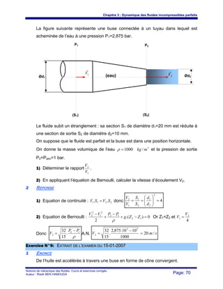 Chapitre 3 : Dynamique des fluides incompressibles parfaits
Notions de mécanique des fluides. Cours et exercices corrigés.
Auteur : Riadh BEN HAMOUDA Page: 70
La figure suivante représente une buse connectée à un tuyau dans lequel est
acheminée de l’eau à une pression P1=2,875 bar.
Le fluide subit un étranglement : sa section S1 de diamètre d1=20 mm est réduite à
une section de sortie S2 de diamètre d2=10 mm.
On suppose que le fluide est parfait et la buse est dans une position horizontale.
On donne la masse volumique de l’eau 3
/1000 mkg=ρ et la pression de sortie
P2=Patm=1 bar.
1) Déterminer le rapport
1
2
V
V
.
2) En appliquant l’équation de Bernoulli, calculer la vitesse d’écoulement V2.
22 REPONSE
1) Equation de continuité : 2211 .. SVSV = donc 4
2
2
1
2
1
1
2
=⎟⎟
⎠
⎞
⎜⎜
⎝
⎛
==
d
d
S
S
V
V
2) Equation de Bernoulli : 0).(
2
12
12
2
1
2
2
=−+
−
+
−
ZZg
PPVV
ρ
Or Z1=Z2 et
4
2
1
V
V =
Donc
ρ
12
2 .
15
32 PP
V
−
= A.N. smV /20
1000
1010.875,2
.
15
32 55
2 =
−
=
EExxeerrcciiccee NN°°99:: EEXXTTRRAAIITT DDEE LL’’EEXXAAMMEENN DDUU 1155--0011--22000077
11 ENONCE
De l’huile est accélérée à travers une buse en forme de cône convergent.
Ød2Ød1
P1 P2
(S1) (S2)
1V
r
2V
r
(eau)
 