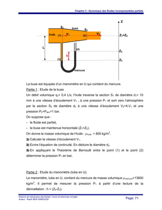 Chapitre 3 : Dynamique des fluides incompressibles parfaits
Notions de mécanique des fluides. Cours et exercices corrigés.
Auteur : Riadh BEN HAMOUDA Page: 71
La buse est équipée d’un manomètre en U qui contient du mercure.
Partie 1 : Etude de la buse
Un débit volumique qv= 0,4 L/s, l’huile traverse la section S1 de diamètre d1= 10
mm à une vitesse d’écoulement V1 , à une pression P1 et sort vers l’atmosphère
par la section S2 de diamètre d2 à une vitesse d’écoulement V2=4.V1 et une
pression P2=Patm=1 bar.
On suppose que :
- le fluide est parfait,
- la buse est maintenue horizontale (Z1=Z2).
On donne la masse volumique de l’huile : ρhuile = 800 kg/m3
.
1) Calculer la vitesse d’écoulement V1.
2) Ecrire l’équation de continuité. En déduire le diamètre d2.
3) En appliquant le Théorème de Bernoulli entre le point (1) et le point (2)
déterminer la pression P1 en bar.
Partie 2 : Etude du manomètre (tube en U).
Le manomètre, tube en U, contient du mercure de masse volumique ρmercure=13600
kg/m3
. Il permet de mesurer la pression P1 à partir d’une lecture de la
dénivellation : h = (Z4-Z3).
Z
S1
S2
V1 V2 Z1=Z2(1) (2)
(3)
(4)
Z4
Z3
L
h
mercure
huile
buse
 