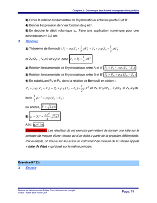 Chapitre 3 : Dynamique des fluides incompressibles parfaits
Notions de mécanique des fluides. Cours et exercices corrigés.
Auteur : Riadh BEN HAMOUDA Page: 74
3) Ecrire la relation fondamentale de l’hydrostatique entre les points B et B’
4) Donner l’expression de V en fonction de g et h.
5) En déduire le débit volumique qv. Faire une application numérique pour une
dénivellation h= 3,2 cm.
22 REPONSE
1) Théorème de Bernoulli : 22
..
2
1
...
2
1
.. BBBAAA VZgPVZgP ρρρρ ++=++
or ZA=ZB , VA=0 et VB=V donc
2
..
2
1
VPP BA ρ+=
2) Relation fondamentale de l’hydrostatique entre A et A’: ).(. '' AAAA ZZgPP −+= ρ
3) Relation fondamentale de l’hydrostatique entre B et B’: ).(. ''' BBBB ZZgPP −+= ρ
4) En substituant PA et PB dans la relation de Bernoulli en obtient :
2
'''' .
2
1
).(.).(. VZZgPZZgP BBBAAA ρρρ +−+=−+ or PA’ =PB’=Pa , ZA=ZB et ZA’-ZB’=h
donc ).(..
2
1
''
2
BA ZZgV −= ρρ
ou encore, hgV ..2=
5) hg
d
VSqv ..2.
4
.
.
2
π
==
A.N.: qv=1 l/s.
Commentaire : Les résultats de cet exercice permettent de donner une idée sur le
principe de mesure d’une vitesse ou d’un débit à partir de la pression différentielle.
Par exemple, on trouve sur les avion un instrument de mesure de la vitesse appelé
« tube de Pitot » qui basé sur le même principe.
EExxeerrcciiccee NN°°1111::
11 ENONCE
 