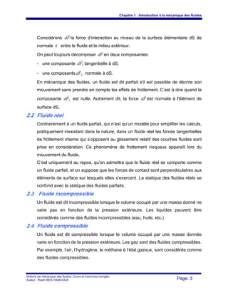 Chapitre 1 : Introduction à la mécanique des fluides
Notions de mécanique des fluides. Cours et exercices corrigés.
Auteur : Riadh BEN HAMOUDA Page: 3
Considérons Fd
r
la force d’interaction au niveau de la surface élémentaire dS de
normale n
r
entre le fluide et le milieu extérieur.
On peut toujours décomposer Fd
r
en deux composantes:
- une composante TFd
r
tangentielle à dS.
- une composante NFd
r
normale à dS.
En mécanique des fluides, un fluide est dit parfait s'il est possible de décrire son
mouvement sans prendre en compte les effets de frottement. C’est à dire quand la
composante TFd
r
est nulle. Autrement dit, la force Fd
r
est normale à l'élément de
surface dS.
2.2 Fluide réel
Contrairement à un fluide parfait, qui n’est qu’un modèle pour simplifier les calculs,
pratiquement inexistant dans la nature, dans un fluide réel les forces tangentielles
de frottement interne qui s’opposent au glissement relatif des couches fluides sont
prise en considération. Ce phénomène de frottement visqueux apparaît lors du
mouvement du fluide.
C’est uniquement au repos, qu’on admettra que le fluide réel se comporte comme
un fluide parfait, et on suppose que les forces de contact sont perpendiculaires aux
éléments de surface sur lesquels elles s’exercent. La statique des fluides réels se
confond avec la statique des fluides parfaits.
2.3 Fluide incompressible
Un fluide est dit incompressible lorsque le volume occupé par une masse donné ne
varie pas en fonction de la pression extérieure. Les liquides peuvent être
considérés comme des fluides incompressibles (eau, huile, etc.)
2.4 Fluide compressible
Un fluide est dit compressible lorsque le volume occupé par une masse donnée
varie en fonction de la pression extérieure. Les gaz sont des fluides compressibles.
Par exemple, l’air, l’hydrogène, le méthane à l’état gazeux, sont considérés comme
des fluides compressibles.
 