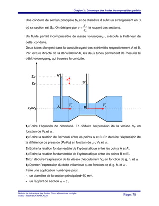 Chapitre 3 : Dynamique des fluides incompressibles parfaits
Notions de mécanique des fluides. Cours et exercices corrigés.
Auteur : Riadh BEN HAMOUDA Page: 75
Une conduite de section principale SA et de diamètre d subit un étranglement en B
où sa section est SB. On désigne par
B
A
S
S
=α le rapport des sections.
Un fluide parfait incompressible de masse volumique ρ , s’écoule à l’intérieur de
cette conduite.
Deux tubes plongent dans la conduite ayant des extrémités respectivement A et B.
Par lecture directe de la dénivellation h, les deux tubes permettent de mesurer le
débit volumique qv qui traverse la conduite.
1) Ecrire l’équation de continuité. En déduire l’expression de la vitesse VB en
fonction de VA et α .
2) Ecrire la relation de Bernoulli entre les points A et B. En déduire l’expression de
la différence de pression (PA-PB) en fonction de ρ , VA et α .
3) Ecrire la relation fondamentale de l’hydrostatique entre les points A et A’.
4) Ecrire la relation fondamentale de l’hydrostatique entre les points B et B’.
5) En déduire l’expression de la vitesse d’écoulement VA en fonction de g, h, et α .
6) Donner l’expression du débit volumique qv en fonction de d, g, h, et α .
Faire une application numérique pour :
- un diamètre de la section principale d=50 mm,
- un rapport de section 2=α ,
A BAV BV
A’
B’
h
ZA’
ZB’
ZA=ZB
 