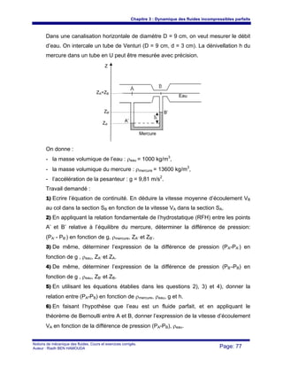 Chapitre 3 : Dynamique des fluides incompressibles parfaits
Notions de mécanique des fluides. Cours et exercices corrigés.
Auteur : Riadh BEN HAMOUDA Page: 77
Dans une canalisation horizontale de diamètre D = 9 cm, on veut mesurer le débit
d’eau. On intercale un tube de Venturi (D = 9 cm, d = 3 cm). La dénivellation h du
mercure dans un tube en U peut être mesurée avec précision.
On donne :
- la masse volumique de l’eau : ρeau = 1000 kg/m3
,
- la masse volumique du mercure : ρmercure = 13600 kg/m3
,
- l’accélération de la pesanteur : g = 9,81 m/s2
.
Travail demandé :
1) Ecrire l’équation de continuité. En déduire la vitesse moyenne d’écoulement VB
au col dans la section SB en fonction de la vitesse VA dans la section SA.
2) En appliquant la relation fondamentale de l’hydrostatique (RFH) entre les points
A’ et B’ relative à l’équilibre du mercure, déterminer la différence de pression:
(PA’ - PB’) en fonction de g, ρmercure, ZA’ et ZB’.
3) De même, déterminer l’expression de la différence de pression (PA-PA’) en
fonction de g , ρeau, ZA’ et ZA.
4) De même, déterminer l’expression de la différence de pression (PB’-PB) en
fonction de g , ρeau, ZB’ et ZB.
5) En utilisant les équations établies dans les questions 2), 3) et 4), donner la
relation entre (PA-PB) en fonction de ρmercure, ρeau, g et h.
6) En faisant l’hypothèse que l’eau est un fluide parfait, et en appliquant le
théorème de Bernoulli entre A et B, donner l’expression de la vitesse d’écoulement
VA en fonction de la différence de pression (PA-PB), ρeau.
Z
A’
B’
ZA=ZB
ZB’
ZA’
Eau
Mercure
 