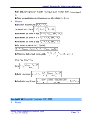 Chapitre 3 : Dynamique des fluides incompressibles parfaits
Notions de mécanique des fluides. Cours et exercices corrigés.
Auteur : Riadh BEN HAMOUDA Page: 78
7) En déduire l’expression du débit volumique Qv en fonction de D, ρmercure, ρeau, g
,h.
8) Faire une application numérique pour une dénivellation h= 4 mm.
22 REPONSE
1) Equation de continuité : BBAA VSVS .. = .
La vitesse au col dans AAA
B
A
B VV
d
D
V
S
S
V .9..
2
=⎟
⎠
⎞
⎜
⎝
⎛
==
2) RFH entre les points A’ et B’ ).(. '''' ABmercreBA ZZgPP −=− ρ
3) RFH entre les points A et A’ ).(. '' AAeauAA ZZgPP −=− ρ
4) RFH entre les points B’ et B ).(. '' BBeauBB ZZgPP −=− ρ
5) En faisant la somme de 2), 3) et 4) :
hgZZgPP eaumercureBBeaumercureBA .).().().( ' ρρρρ −=−−=−
6) Théorème de Bernoulli entre A et B, 0).(
2
22
=−+
−
+
−
BA
BABA
ZZg
PPVV
ρ
Or ZA = ZB et VB= 9 VA
Donc
eau
eaumercure
A
hg
V
ρ
ρρ
.40
.).( −
=
7) Débit volumique :
eau
eaumercure
AAv
hgD
VSq
ρ
ρρπ
.40
.).(
4
.
.
2
−
==
8) Application numérique : smqv /10.7
1000.40
004,0.81,9).100013600(
4
09,0. 34
2
−
=
−
=
π
EExxeerrcciiccee NN°°1133::EEXXTTRRAAIITT DDEE LL’’EEXXAAMMEENN DDUU 0044--0011--22000088
11 ENONCE
 