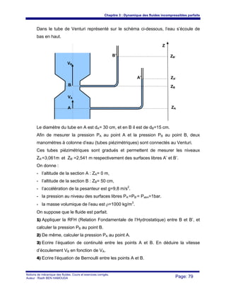 Chapitre 3 : Dynamique des fluides incompressibles parfaits
Notions de mécanique des fluides. Cours et exercices corrigés.
Auteur : Riadh BEN HAMOUDA Page: 79
Dans le tube de Venturi représenté sur le schéma ci-dessous, l’eau s’écoule de
bas en haut.
Le diamètre du tube en A est dA= 30 cm, et en B il est de dB=15 cm.
Afin de mesurer la pression PA au point A et la pression PB au point B, deux
manomètres à colonne d’eau (tubes piézimétriques) sont connectés au Venturi.
Ces tubes piézimétriques sont gradués et permettent de mesurer les niveaux
ZA’=3,061m et ZB’ =2,541 m respectivement des surfaces libres A’ et B’.
On donne :
- l’altitude de la section A : ZA= 0 m,
- l’altitude de la section B : ZB= 50 cm,
- l’accélération de la pesanteur est g=9,8 m/s2
.
- la pression au niveau des surfaces libres PA’=PB’= Patm=1bar.
- la masse volumique de l’eau est ρ=1000 kg/m3
.
On suppose que le fluide est parfait.
1) Appliquer la RFH (Relation Fondamentale de l’Hydrostatique) entre B et B’, et
calculer la pression PB au point B.
2) De même, calculer la pression PA au point A.
3) Ecrire l’équation de continuité entre les points A et B. En déduire la vitesse
d’écoulement VB en fonction de VA.
4) Ecrire l’équation de Bernoulli entre les points A et B.
Z
B’ ZB’
Z
A’ ZA’
A ZA
ZB
B
VB
VA
 