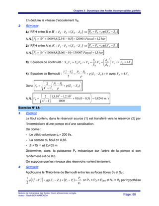 Chapitre 3 : Dynamique des fluides incompressibles parfaits
Notions de mécanique des fluides. Cours et exercices corrigés.
Auteur : Riadh BEN HAMOUDA Page: 80
En déduire la vitesse d’écoulement VB.
22 REPONSE
1) RFH entre B et B’ : ( )BBBB ZZPP −=− '' ⇒ ( )BBBB ZZgPP −+= '' .ρ
A.N. ( ) barPascalPB 2,11200015,0541,2.8,9.1000105
==−+=
2) RFH entre A et A’ : ( )AAAA ZZPP −=− '' ⇒ ( )AAAA ZZgPP −+= '' .ρ
A.N. ( ) barPascalPA 3,11300070061,3.8,9.1000105
==−+=
3) Equation de continuité : BBAA VSVS .. = ⇒ A
B
A
A
B
A
B V
d
d
V
S
S
V ..
2
⎟⎟
⎠
⎞
⎜⎜
⎝
⎛
== ⇒ AB VV .4=
4) Equation de Bernoulli : 0)(
2
22
=−+
−
+
−
BA
BABA
ZZg
PPVV
ρ
avec AB VV .4=
Donc ⎟⎟
⎠
⎞
⎜⎜
⎝
⎛
−+
−
−
= )(.
14
2
2 BA
BA
B ZZg
PP
V
ρ
A.N. smVB /8246,0)5,00.(8,9
1000
10.2,110.3,1
.
14
2 55
2
=⎟⎟
⎠
⎞
⎜⎜
⎝
⎛
−+
−
−
=
EExxeerrcciiccee NN°°1144::
11 ENONCE
Le fioul contenu dans le réservoir source (1) est transféré vers le réservoir (2) par
l’intermédiaire d’une pompe et d’une canalisation.
On donne :
- Le débit volumique qv= 200 l/s.
- La densité du fioul d= 0,85.
- Z1=15 m et Z2=55 m
Déterminer, alors, la puissance Pa mécanique sur l’arbre de la pompe si son
rendement est de 0,8.
On suppose que les niveaux des réservoirs varient lentement.
22 REPONSE
Appliquons le Théorème de Bernoulli entre les surfaces libres S1 et S2 :
( ) ( )
V
n
q
P
PPZZgVV =−+−+− 1212
2
1
2
2 )(
2
1
ρρ or P1 = P2 = Patm et V1 = V2 par hypothèse
 
