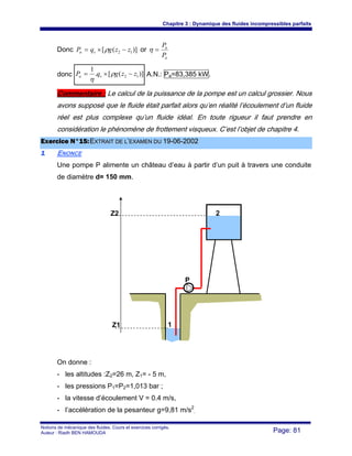 Chapitre 3 : Dynamique des fluides incompressibles parfaits
Notions de mécanique des fluides. Cours et exercices corrigés.
Auteur : Riadh BEN HAMOUDA Page: 81
Donc )]([ 12 zzgqP vn −×= ρ or
a
n
P
P
=η
donc )]([.
1
12 zzgqP va −×= ρ
η
A.N.: Pa=83,385 kW.
Commentaire : Le calcul de la puissance de la pompe est un calcul grossier. Nous
avons supposé que le fluide était parfait alors qu’en réalité l’écoulement d’un fluide
réel est plus complexe qu’un fluide idéal. En toute rigueur il faut prendre en
considération le phénomène de frottement visqueux. C’est l’objet de chapitre 4.
EExxeerrcciiccee NN°°1155::EEXXTTRRAAIITT DDEE LL’’EEXXAAMMEENN DDUU 1199--0066--22000022
11 ENONCE
Une pompe P alimente un château d’eau à partir d’un puit à travers une conduite
de diamètre d= 150 mm.
On donne :
- les altitudes :Z2=26 m, Z1= - 5 m,
- les pressions P1=P2=1,013 bar ;
- la vitesse d’écoulement V = 0.4 m/s,
- l’accélération de la pesanteur g=9,81 m/s2
.
2
1Z1
Z2
P
 