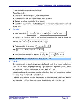 Chapitre 3 : Dynamique des fluides incompressibles parfaits
Notions de mécanique des fluides. Cours et exercices corrigés.
Auteur : Riadh BEN HAMOUDA Page: 82
On négligera toutes les pertes de charge.
Travail demandé :
1) Calculer le débit volumique Qv de la pompe en l/s.
2) Ecrire l’équation de Bernoulli entre les surfaces 1 et 2.
3) Calculer la puissance utile Pu de la pompe.
4) En déduire la puissance Pa absorbée par la pompe sachant que son rendement
est de 80%.
22 REPONSE
1) Débit volumique :
4
.
.
2
d
VqV
π
= A.N. sLsmqV /7/10.7
4
15,0.
.4,0 33
2
=== −π
2) Equation de Bernoulli pour un fluide parfait incompressible (avec échange de
travail) :
v
u
q
P
ZZgPPVV
.
).().(
1
)(
2
1
1212
2
1
2
2
ρρ
=−+−+−
3) Puissance utile de la pompe : ).(.. 21 HHgqP vu += ρ
A.N. wPu 77,2128)526.(81,9.1000.10.7 3
=+= −
4) Puissance absorbée par la pompe :
η
u
a
P
P = A.N. wPa 2661
8,0
77,2128
==
EExxeerrcciiccee NN°°1166::EEXXTTRRAAIITT DDUU DDEEVVOOIIRR SSUURRVVEEIILLLLEE DDUU 0022--0066--22000088
11 ENONCE
On désire remplir un bassin en pompant de l’eau à partir de la nappe phréatique.
Pour cela, on utilise une pompe immergée qui aspire l’eau à partir du point A, situé
à une altitude ZA=-26 m. La pression au point A est PA=2 bar.
L’eau refoulée par la pompe est ensuite acheminée dans une conduite de section
circulaire et de diamètre intérieur d=31 mm.
L’eau est évacuée avec un débit volumique qv= 2772 litre/heure par le point B situé
à une altitude ZB=30 m. On admet que la pression au point B est PB=1 bar.
 
