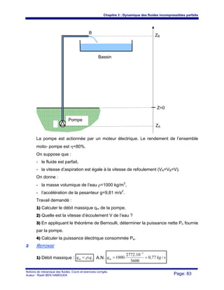 Chapitre 3 : Dynamique des fluides incompressibles parfaits
Notions de mécanique des fluides. Cours et exercices corrigés.
Auteur : Riadh BEN HAMOUDA Page: 83
La pompe est actionnée par un moteur électrique. Le rendement de l’ensemble
moto- pompe est η=80%.
On suppose que :
- le fluide est parfait,
- la vitesse d’aspiration est égale à la vitesse de refoulement (VA=VB=V).
On donne :
- la masse volumique de l’eau ρ=1000 kg/m3
,
- l’accélération de la pesanteur g=9,81 m/s2
.
Travail demandé :
1) Calculer le débit massique qm de la pompe.
2) Quelle est la vitesse d’écoulement V de l’eau ?
3) En appliquant le théorème de Bernoulli, déterminer la puissance nette Pn fournie
par la pompe.
4) Calculer la puissance électrique consommée Pe.
22 REPONSE
1) Débit massique : vm qq .ρ= A.N. skgqm /77,0
3600
10.2772
.1000
3
==
−
Z=0
ZA
Pompe
ZB
B
Bassin
 