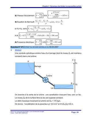 Chapitre 3 : Dynamique des fluides incompressibles parfaits
Notions de mécanique des fluides. Cours et exercices corrigés.
Auteur : Riadh BEN HAMOUDA Page: 84
2) Vitesse d’écoulement : 2
.
.4
d
q
V v
π
= A.N. smV /02,1
031,0.
3600
10.2772
.4
2
3
==
−
π
3) Equation de Bernoulli :
m
n
AB
ABAB
q
P
ZZg
PPVV
=−+
−
+
−
).(
2
22
ρ
or VA=VB donc ⎥
⎦
⎤
⎢
⎣
⎡
−+
−
= ).(. AB
AB
mn ZZg
PP
qP
ρ
A.N. wattPn 346)2630.(81,9
1000
10.210.1
.77,0
55
=⎥
⎦
⎤
⎢
⎣
⎡
−−+
−
=
4) Puissance électrique :
η
n
e
P
P = A.N wattPe 432
8,0
346
==
EExxeerrcciiccee NN°°1177::EEXXTTRRAAIITT DDUU DDEEVVOOIIRR SSUURRVVEEIILLLLEE DDUU 3300--0044--22000077
11 ENONCE
Une conduite cylindrique amène l’eau d’un barrage (dont le niveau ZA est maintenu
constant) dans une turbine.
On branche à la sortie de la turbine une canalisation évacuant l’eau vers un lac.
Le niveau ZB de la surface libre du lac est supposé constant.
Le débit massique traversant la turbine est Qm= 175 kg/s.
On donne : l’accélération de la pesanteur g= 9,8 m/s2
et H=(ZA-ZB)=35 m.
Turbine
Barrage
Lac
Z
ZA
ZB
A
B
H
 