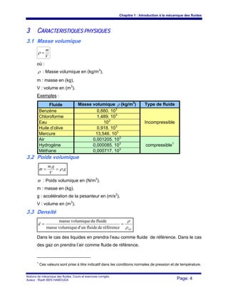 Chapitre 1 : Introduction à la mécanique des fluides
Notions de mécanique des fluides. Cours et exercices corrigés.
Auteur : Riadh BEN HAMOUDA Page: 4
33 CCAARRAACCTTEERRIISSTTIIQQUUEESS PPHHYYSSIIQQUUEESS
3.1 Masse volumique
V
m
=ρ
où :
ρ : Masse volumique en (kg/m3
),
m : masse en (kg),
V : volume en (m3
).
Exemples :
Fluide Masse volumique ρ (kg/m3
) Type de fluide
Benzène 0,880. 103
Incompressible
Chloroforme 1,489. 103
Eau 103
Huile d’olive 0,918. 103
Mercure 13,546. 103
Air 0,001205. 103
compressible1
Hydrogène 0,000085. 103
Méthane 0,000717. 103
3.2 Poids volumique
g
V
gm
.
.
ρϖ ==
ϖ : Poids volumique en (N/m3
).
m : masse en (kg),
g : accélération de la pesanteur en (m/s2
),
V : volume en (m3
).
3.3 Densité
ref
d
ρ
ρ
==
référencedefluideund'volumiquemasse
fluideduvolumiquemasse
Dans le cas des liquides en prendra l’eau comme fluide de référence. Dans le cas
des gaz on prendra l’air comme fluide de référence.
1
Ces valeurs sont prise à titre indicatif dans les conditions normales de pression et de température.
 