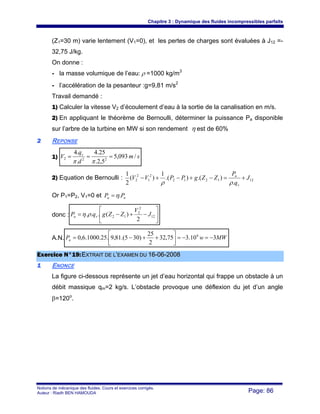 Chapitre 3 : Dynamique des fluides incompressibles parfaits
Notions de mécanique des fluides. Cours et exercices corrigés.
Auteur : Riadh BEN HAMOUDA Page: 86
(Z1=30 m) varie lentement (V1=0), et les pertes de charges sont évaluées à J12 =-
32,75 J/kg.
On donne :
- la masse volumique de l’eau: ρ =1000 kg/m3
- l’accélération de la pesanteur :g=9,81 m/s2
Travail demandé :
1) Calculer la vitesse V2 d’écoulement d’eau à la sortie de la canalisation en m/s.
2) En appliquant le théorème de Bernoulli, déterminer la puissance Pa disponible
sur l’arbre de la turbine en MW si son rendement η est de 60%
22 REPONSE
1) sm
d
q
V v
/093,5
5,2.
25.4
.
.4
222 ===
ππ
2) Equation de Bernoulli : 121212
2
1
2
2
.
).().(
1
)(
2
1
J
q
P
ZZgPPVV
v
n
+=−+−+−
ρρ
Or P1=P2, V1=0 et na PP .η=
donc : ⎥
⎦
⎤
⎢
⎣
⎡
−+−= 12
2
2
12
2
)(... J
V
ZZgqP va ρη
A.N. MWwPa 310.375,32
2
25
)305.(81,9.25.1000.6,0 6
−=−=⎥⎦
⎤
⎢⎣
⎡
++−=
EExxeerrcciiccee NN°°1199::EEXXTTRRAAIITT DDEE LL’’EEXXAAMMEENN DDUU 1166--0066--22000088
11 ENONCE
La figure ci-dessous représente un jet d’eau horizontal qui frappe un obstacle à un
débit massique qm=2 kg/s. L’obstacle provoque une déflexion du jet d’un angle
β=120o
.
 