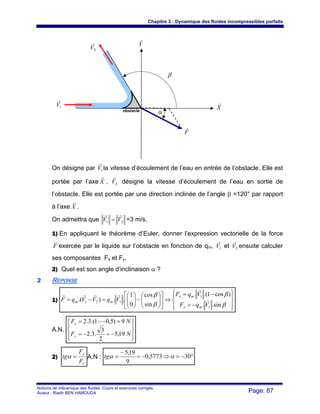 Chapitre 3 : Dynamique des fluides incompressibles parfaits
Notions de mécanique des fluides. Cours et exercices corrigés.
Auteur : Riadh BEN HAMOUDA Page: 87
On désigne par 1V
r
la vitesse d’écoulement de l’eau en entrée de l’obstacle. Elle est
portée par l’axe X
r
, 2V
r
désigne la vitesse d’écoulement de l’eau en sortie de
l’obstacle. Elle est portée par une direction inclinée de l’angle β =120° par rapport
à l’axe X
r
.
On admettra que 21 VV
rr
= =3 m/s.
1) En appliquant le théorème d’Euler, donner l’expression vectorielle de la force
F
r
exercée par le liquide sur l’obstacle en fonction de qm, 1V
r
et 2V
r
ensuite calculer
ses composantes Fx et Fy.
2) Quel est son angle d’inclinaison α ?
22 REPONSE
1)
⎪⎭
⎪
⎬
⎫
⎪⎩
⎪
⎨
⎧
−=
−=
⇒⎥
⎦
⎤
⎢
⎣
⎡
⎟⎟
⎠
⎞
⎜⎜
⎝
⎛
−⎟⎟
⎠
⎞
⎜⎜
⎝
⎛
=−=
β
β
β
β
sin..
)cos1.(.
sin
cos
0
1
..).(
1
1
121
VqF
VqF
VqVVqF
my
mx
mm r
r
rrrr
A.N.
⎪⎭
⎪
⎬
⎫
⎪⎩
⎪
⎨
⎧
−=−=
=−−=
NF
NF
y
x
19,5
2
3
.3.2
9)5,01.(3.2
2)
x
y
F
F
tg =α A.N : °−=⇒−=
−
= 305773,0
9
19,5
ααtg
X
r
Y
r
1V
r
2V
r
β
F
r
αobstacle
 