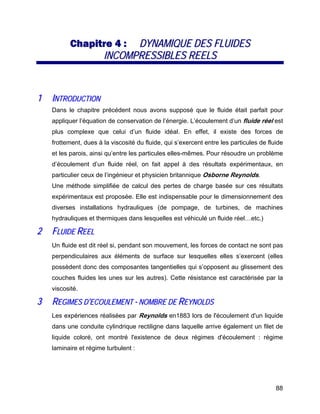88
CChhaappiittrree 44 :: DDYYNNAAMMIIQQUUEE DDEESS FFLLUUIIDDEESS
IINNCCOOMMPPRREESSSSIIBBLLEESS RREEEELLSS
11 IINNTTRROODDUUCCTTIIOONN
Dans le chapitre précédent nous avons supposé que le fluide était parfait pour
appliquer l’équation de conservation de l’énergie. L’écoulement d’un fluide réel est
plus complexe que celui d’un fluide idéal. En effet, il existe des forces de
frottement, dues à la viscosité du fluide, qui s’exercent entre les particules de fluide
et les parois, ainsi qu’entre les particules elles-mêmes. Pour résoudre un problème
d’écoulement d’un fluide réel, on fait appel à des résultats expérimentaux, en
particulier ceux de l’ingénieur et physicien britannique Osborne Reynolds.
Une méthode simplifiée de calcul des pertes de charge basée sur ces résultats
expérimentaux est proposée. Elle est indispensable pour le dimensionnement des
diverses installations hydrauliques (de pompage, de turbines, de machines
hydrauliques et thermiques dans lesquelles est véhiculé un fluide réel…etc.)
22 FFLLUUIIDDEE RREEEELL
Un fluide est dit réel si, pendant son mouvement, les forces de contact ne sont pas
perpendiculaires aux éléments de surface sur lesquelles elles s’exercent (elles
possèdent donc des composantes tangentielles qui s’opposent au glissement des
couches fluides les unes sur les autres). Cette résistance est caractérisée par la
viscosité.
33 RREEGGIIMMEESS DD’’EECCOOUULLEEMMEENNTT -- NNOOMMBBRREE DDEE RREEYYNNOOLLDDSS
Les expériences réalisées par Reynolds en1883 lors de l'écoulement d'un liquide
dans une conduite cylindrique rectiligne dans laquelle arrive également un filet de
liquide coloré, ont montré l'existence de deux régimes d'écoulement : régime
laminaire et régime turbulent :
 