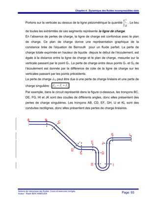 Chapitre 4 : Dynamique des fluides incompressibles réels
Notions de mécanique des fluides. Cours et exercices corrigés.
Auteur : Riadh BEN HAMOUDA Page: 93
Portons sur la verticale au dessus de la ligne piézométrique la quantité
g
V
.2
2
1
. Le lieu
de toutes les extrémités de ces segments représente la ligne de charge.
En l’absence de pertes de charge, la ligne de charge est confondue avec le plan
de charge. Ce plan de charge donne une représentation graphique de la
constance tirée de l’équation de Bernoulli pour un fluide parfait. La perte de
charge totale exprimée en hauteur de liquide depuis le début de l’écoulement, est
égale à la distance entre la ligne de charge et le plan de charge, mesurée sur la
verticale passant par le point G1. La perte de charge entre deux points G1 et G2 de
l’écoulement est donnée par la différence de cote de la ligne de charge sur les
verticales passant par les points précédents.
La perte de charge J12 peut être due à une perte de charge linéaire et une perte de
charge singulière : Ls JJJ +=12
Par exemple, dans le circuit représenté dans la figure ci-dessous, les tronçons BC,
DE, FG, HI et JK sont des coudes de différents angles, donc elles présentent des
pertes de charge singulières. Les tronçons AB, CD, EF, GH, IJ et KL sont des
conduites rectilignes, donc elles présentent des pertes de charge linéaires.
A B
C
D
E
F
G
H I
J
K L
 