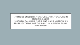 «NOTIONS ENGLISH LITERATURE AND LITERATURE IN
ENGLISH. KAZUO
ISHIGURO, SALMAN RISHDIE AND HANIF KUREISHI AS
REPRESENTATIVES OF THE ENGLISH MULTICULTURAL
LITERATURE»
 