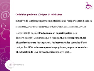 L’accessibilité permet  l’autonomie et la participation  des personnes ayant un handicap, en  réduisant, voire supprimant, les discordances entre les capacités, les besoins et les souhaits  d’une part, et les  différentes composantes physiques, organisationnelles et culturelles de leur environnement  d’autre part.... Définition posée en 2006 par 14 ministères Initiative de la Délégation Interministérielle aux Personnes Handicapées  source: http://www.travail-solidarite.gouv.fr/IMG/pdf/GuideAccessibilite_DIPH.pdf 