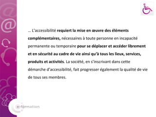     …  L’accessibilité  requiert la mise en œuvre des éléments complémentaires,  nécessaires à toute personne en incapacité permanente ou temporaire  pour se déplacer et accéder librement et en sécurité au cadre de vie ainsi qu’à tous les lieux, services, produits et activités . La société, en s’inscrivant dans cette démarche d’accessibilité, fait progresser également la qualité de vie de tous ses membres. 