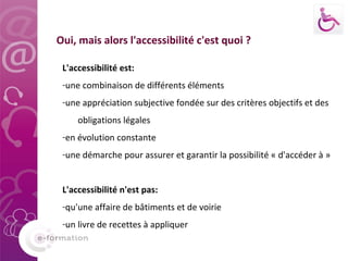 L'accessibilité est: une combinaison de différents éléments une appréciation subjective fondée sur des critères objectifs et des obligations légales en évolution constante une démarche pour assurer et garantir la possibilité « d'accéder à » L'accessibilité n'est pas: qu'une affaire de bâtiments et de voirie  un livre de recettes à appliquer  Oui, mais alors l'accessibilité c'est quoi ? 