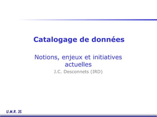 Catalogage de données
Notions, enjeux et initiatives
actuelles
J.C. Desconnets (IRD)
 