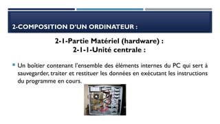 2-COMPOSITION D’UN ORDINATEUR :
 Un boîtier contenant l’ensemble des éléments internes du PC qui sert à
sauvegarder, traiter et restituer les données en exécutant les instructions
du programme en cours.
2-1-Partie Matériel (hardware) :
2-1-1-Unité centrale :
 