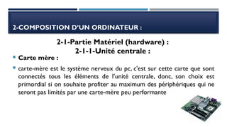 2-COMPOSITION D’UN ORDINATEUR :
 Carte mère :
 carte-mère est le système nerveux du pc, c'est sur cette carte que sont
connectés tous les éléments de l’unité centrale, donc, son choix est
primordial si on souhaite profiter au maximum des périphériques qui ne
seront pas limités par une carte-mère peu performante
2-1-Partie Matériel (hardware) :
2-1-1-Unité centrale :
 