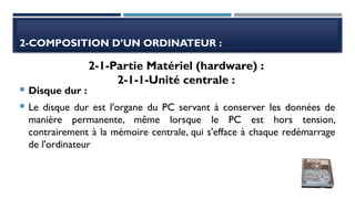 2-COMPOSITION D’UN ORDINATEUR :
 Disque dur :
 Le disque dur est l'organe du PC servant à conserver les données de
manière permanente, même lorsque le PC est hors tension,
contrairement à la mémoire centrale, qui s'efface à chaque redémarrage
de l'ordinateur
2-1-Partie Matériel (hardware) :
2-1-1-Unité centrale :
 