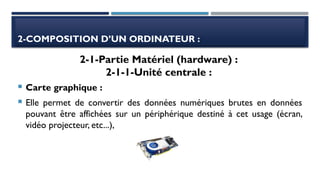 2-COMPOSITION D’UN ORDINATEUR :
 Carte graphique :
 Elle permet de convertir des données numériques brutes en données
pouvant être affichées sur un périphérique destiné à cet usage (écran,
vidéo projecteur, etc...),
2-1-Partie Matériel (hardware) :
2-1-1-Unité centrale :
 