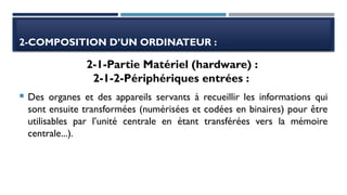 2-COMPOSITION D’UN ORDINATEUR :
 Des organes et des appareils servants à recueillir les informations qui
sont ensuite transformées (numérisées et codées en binaires) pour être
utilisables par l’unité centrale en étant transférées vers la mémoire
centrale...).
2-1-Partie Matériel (hardware) :
2-1-2-Périphériques entrées :
 