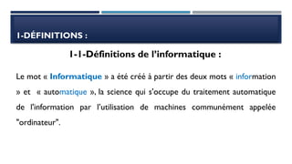 1-DÉFINITIONS :
Le mot « Informatique » a été créé à partir des deux mots « information
» et « automatique », la science qui s'occupe du traitement automatique
de l'information par l’utilisation de machines communément appelée
"ordinateur".
1-1-Définitions de l’informatique :
 
