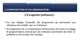 2-COMPOSITION D’UN ORDINATEUR :
 Ce nom désigne l'ensemble des programmes qui permettent aux
utilisateurs de travailler avec un ordinateur.
 Un programme est un enchainement d’instructions, écrit dans un langage
de programmation, exécuté par une ordinateur, permettant de traiter un
problème et de renvoyer des résultats.
2-2-Logiciels (software) :
 